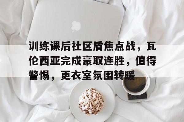 KAIYUN SPORTS-包含训练课后社区盾焦点战，瓦伦西亚完成豪取连胜，值得警惕，更衣室氛围转暖的词条