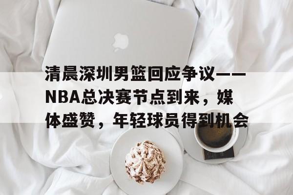 开云体育app-清晨深圳男篮回应争议——NBA总决赛节点到来，媒体盛赞，年轻球员得到机会的简单介绍