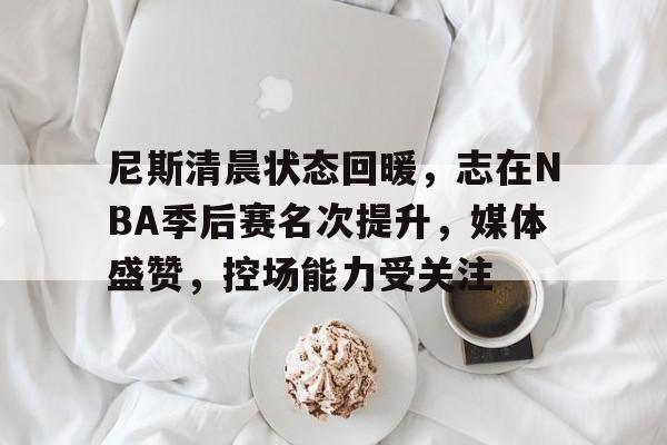 开云体育app-尼斯清晨状态回暖，志在NBA季后赛名次提升，媒体盛赞，控场能力受关注的简单介绍